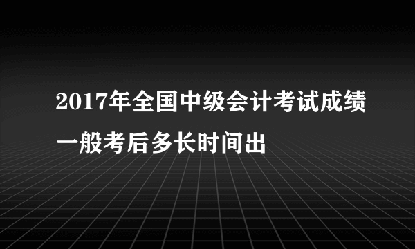 2017年全国中级会计考试成绩一般考后多长时间出