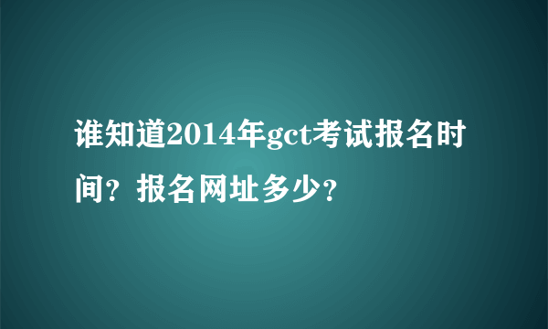 谁知道2014年gct考试报名时间？报名网址多少？