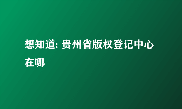 想知道: 贵州省版权登记中心在哪