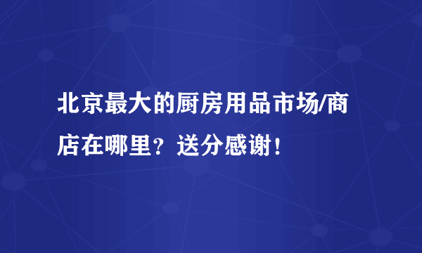 北京最大的厨房用品市场/商店在哪里？送分感谢！