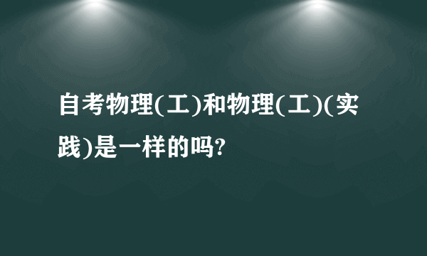 自考物理(工)和物理(工)(实践)是一样的吗?