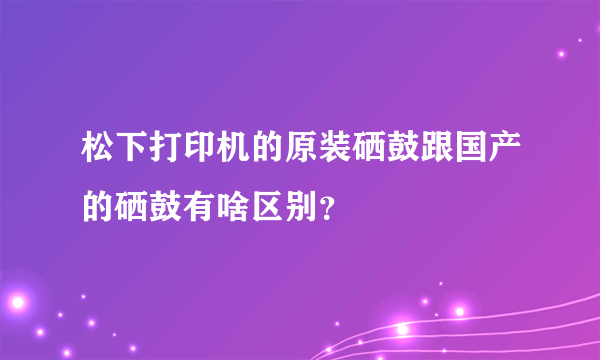 松下打印机的原装硒鼓跟国产的硒鼓有啥区别？