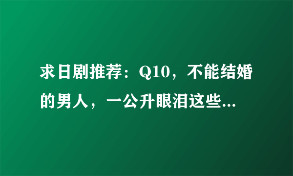 求日剧推荐：Q10，不能结婚的男人，一公升眼泪这些类型的。讲些人生道理 或者生活贴近的这样的