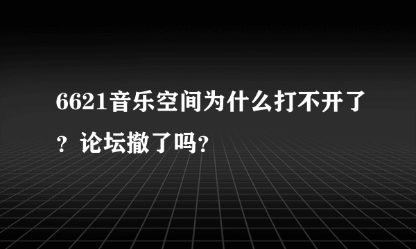 6621音乐空间为什么打不开了？论坛撤了吗？