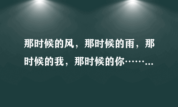 那时候的风，那时候的雨，那时候的我，那时候的你……，这是哪首歌的歌词呀，歌名叫什么?_?