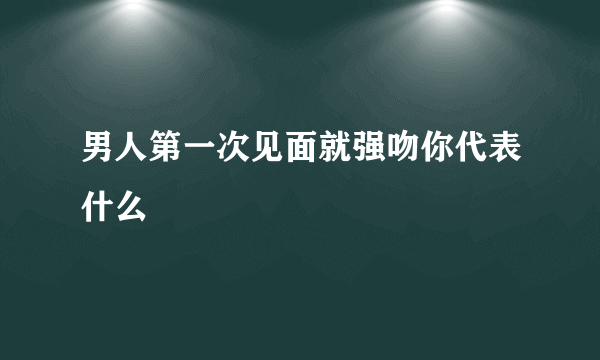 男人第一次见面就强吻你代表什么