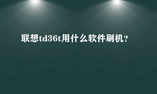 联想td36t用什么软件刷机？