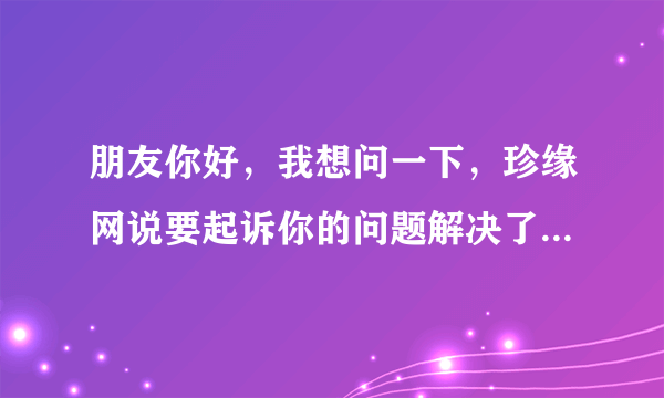 朋友你好，我想问一下，珍缘网说要起诉你的问题解决了吗？最后有什么事吗?因为我也收到这样的信息。。