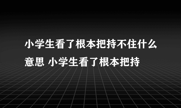 小学生看了根本把持不住什么意思 小学生看了根本把持