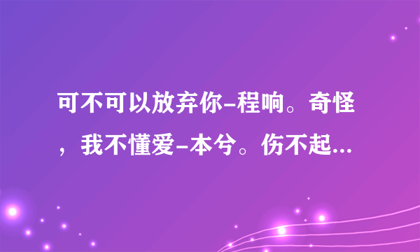 可不可以放弃你-程响。奇怪，我不懂爱-本兮。伤不起-炫木。伤不起也不要伤自己-王永刚。求歌词啊