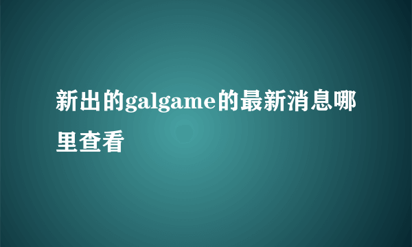 新出的galgame的最新消息哪里查看