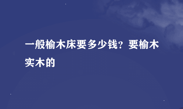 一般榆木床要多少钱？要榆木实木的