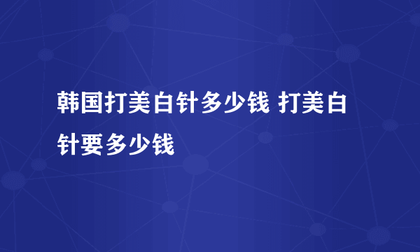 韩国打美白针多少钱 打美白针要多少钱