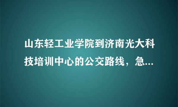 山东轻工业学院到济南光大科技培训中心的公交路线，急需，谢谢啊