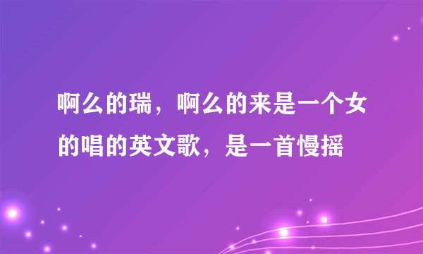 啊么的瑞，啊么的来是一个女的唱的英文歌，是一首慢摇