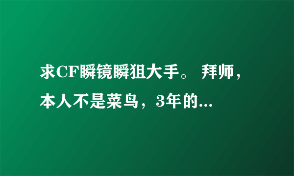 求CF瞬镜瞬狙大手。 拜师， 本人不是菜鸟，3年的CF游戏年龄，上学没时间玩儿，所以始终无法达到顶峰！