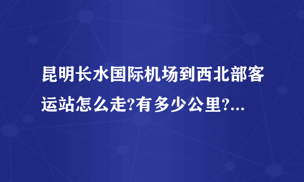 昆明长水国际机场到西北部客运站怎么走?有多少公里?公交,机场大巴怎么转乘？打车要多少钱？