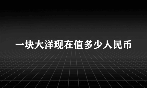 一块大洋现在值多少人民币