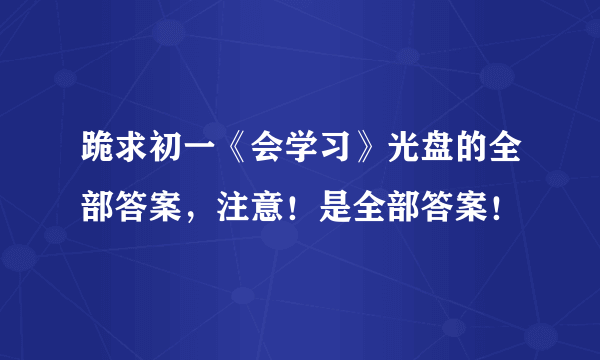 跪求初一《会学习》光盘的全部答案，注意！是全部答案！