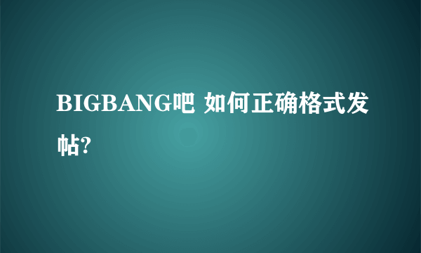 BIGBANG吧 如何正确格式发帖?