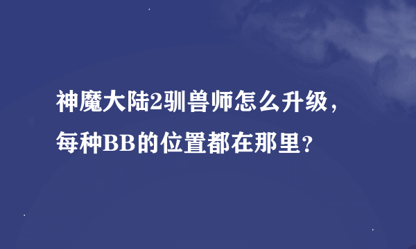 神魔大陆2驯兽师怎么升级，每种BB的位置都在那里？