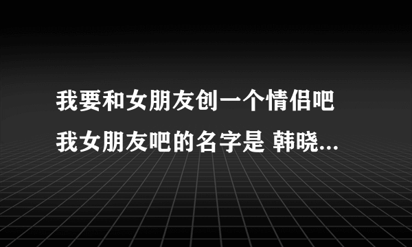 我要和女朋友创一个情侣吧 我女朋友吧的名字是 韩晓沫向日葵般的爱情吧 我叫韩亚熙，我想要一个差不多的