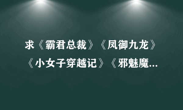 求《霸君总裁》《凤御九龙》《小女子穿越记》《邪魅魔女》《绝舞公主》《好命祸水》《妖精当道》这些书的T