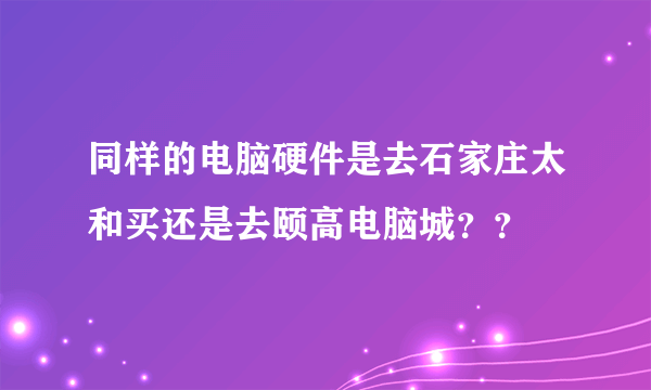 同样的电脑硬件是去石家庄太和买还是去颐高电脑城？？