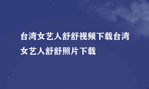 台湾女艺人舒舒视频下载台湾女艺人舒舒照片下载