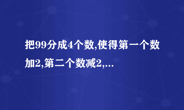 把99分成4个数,使得第一个数加2,第二个数减2,第三个数乘2,第四个数除2,得到的结果相等，应该怎样拆？