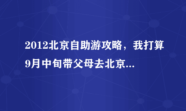 2012北京自助游攻略，我打算9月中旬带父母去北京，坐火车到。求一个三日游或五日游的攻略，求高手指点。。