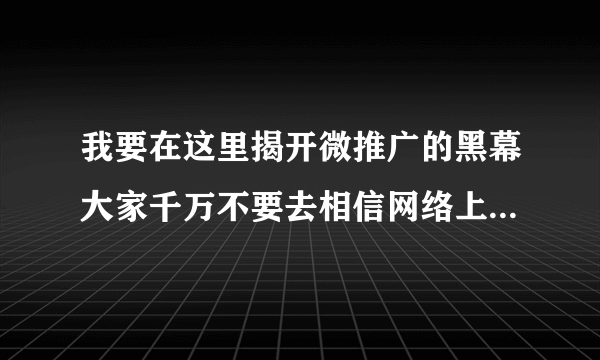 我要在这里揭开微推广的黑幕大家千万不要去相信网络上的 所谓推广团队啊，都是骗人的，我知道现在有好多