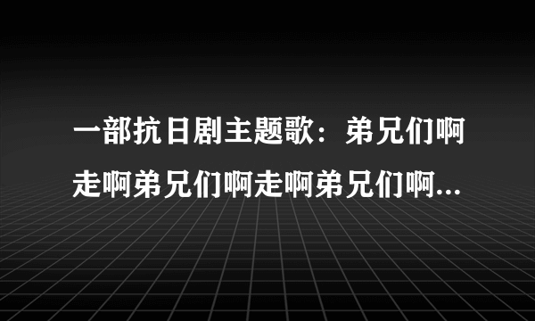 一部抗日剧主题歌：弟兄们啊走啊弟兄们啊走啊弟兄们啊走啊一窝蜂向着来的路上走，哪一个也不要落后奥，