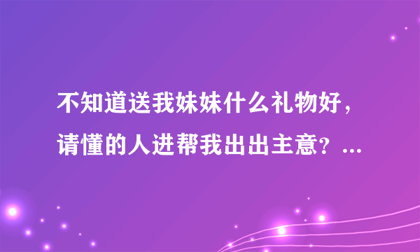 不知道送我妹妹什么礼物好，请懂的人进帮我出出主意？？我多加点分给你啊~~