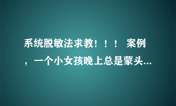 系统脱敏法求教！！！ 案例，一个小女孩晚上总是蒙头睡觉，家长多次管教束手无策，咨询师追查过往史发现.