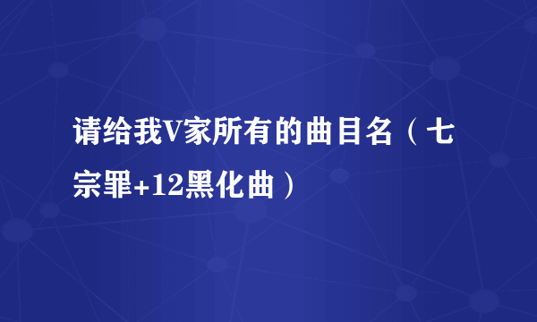 请给我V家所有的曲目名（七宗罪+12黑化曲）