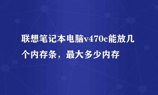 联想笔记本电脑v470c能放几个内存条，最大多少内存