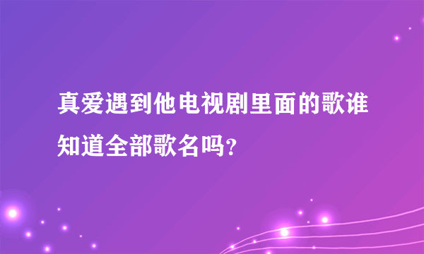 真爱遇到他电视剧里面的歌谁知道全部歌名吗？