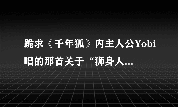 跪求《千年狐》内主人公Yobi唱的那首关于“狮身人面像”的歌。