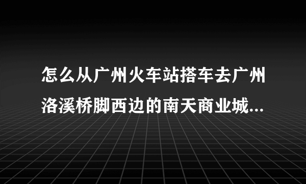 怎么从广州火车站搭车去广州洛溪桥脚西边的南天商业城床上用品批发市场？