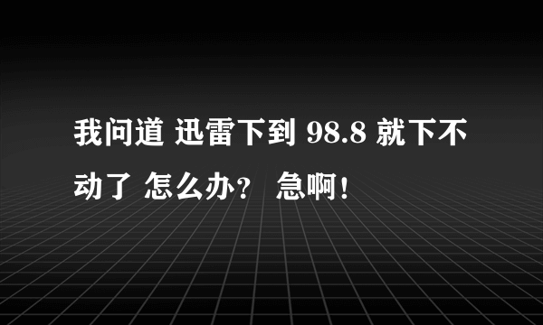 我问道 迅雷下到 98.8 就下不动了 怎么办？ 急啊！