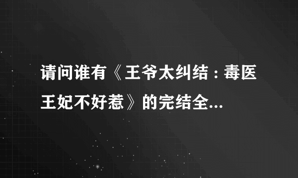 请问谁有《王爷太纠结 : 毒医王妃不好惹》的完结全文？？？