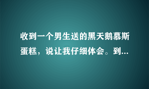 收到一个男生送的黑天鹅慕斯蛋糕，说让我仔细体会。到底是什么意思啊？