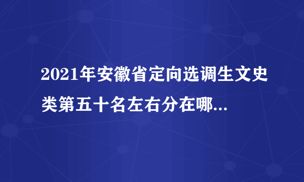 2021年安徽省定向选调生文史类第五十名左右分在哪个地级市