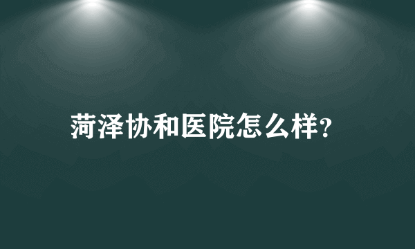 菏泽协和医院怎么样？