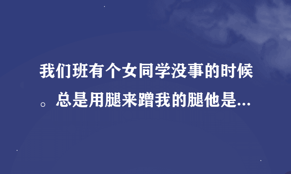 我们班有个女同学没事的时候。总是用腿来蹭我的腿他是什么意思