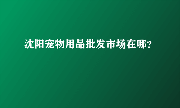 沈阳宠物用品批发市场在哪？