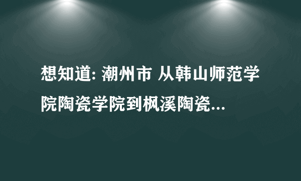 想知道: 潮州市 从韩山师范学院陶瓷学院到枫溪陶瓷城怎么坐公交