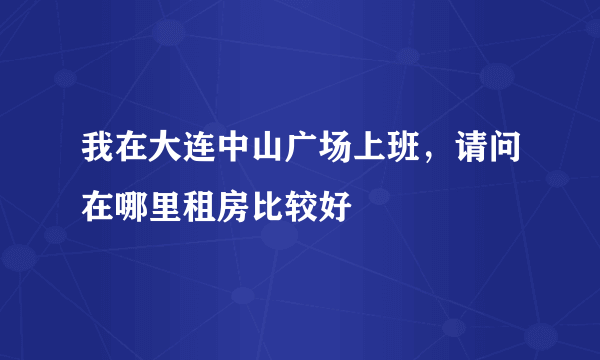 我在大连中山广场上班，请问在哪里租房比较好