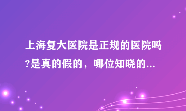 上海复大医院是正规的医院吗?是真的假的，哪位知晓的请告知一下，